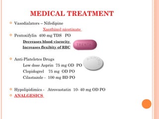 MEDICAL TREATMENT
 Vasodialators – Nifedipine
Xanthinol nicotinate
 Pentoxifylin 400 mg TDS PO
Decreases blood viscocity
Increases flexibity of RBC
 Anti-Plateletes Drugs
Low dose Asprin 75 mg OD PO
Clopidogrel 75 mg OD PO
Cilastazole - 100 mg BD PO
 Hypolipidimics - Atrovastatin 10- 40 mg OD PO
 ANALGESICS
 