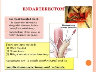 ENDARTERECTOMY
 For focal/ isolated block
 It is removal of thrombus
along with diseased intima
through an arteriotomy.
 Endothelium of the vessel is
removed, hence the name.
There are three methods—
(1) Open method
(2) Semi-closed
(3) Wiley’s eversion endarterectomy
Advantages are—it avoids prosthetic graft and its
complications—reocclusion and restenosis.
 