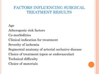 FACTORS INFLUENCING SURGICAL
TREATMENT RESULTS
Age
Atherogenic risk factors
Co-morbidities
Clinical indication for treatment
Severity of ischemia
Segmental anatomy of arterial occlusive disease
Choice of treatment (open or endovascular)
Technical difficulty
Choice of materials
 