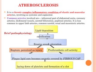ATHEROSCLEROSIS
 It is a chronic complex inflammatory condition of elastic and muscular
arteries, involving as systemic and segmental.
 Common arteries involved are— infrarenal part of abdominal aorta, coronary
arteries, iliofemoral vessels, carotid bifurcation, popliteal arteries. It is less
common in upper limb arteries, common carotid, renal and mesenteric arteries.
Brief pathophysiology
Lipid deposition
calcification
Erosive area& ulceration
Prothrombotic cell activity
Plaque lipid core becomes necrotic covered by FIBROUS CAP
Rupture, perceived as injury
laying down of platelets and formation of a clot
 