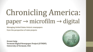 Chronicling America: 
paper → microfilm → digital 
Managing United States historic newspapers 
from the perspective of state projects 
ERENST ANIP 
VERMONT DIGITAL NEWSPAPER PROJECT (VTNDP) 
UNIVERSITY OF VERMONT, USA 
at AIFIS Knowledge Management Public Talk 
November 2014 
 