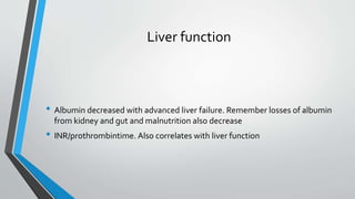 Liver function
• Albumin decreased with advanced liver failure. Remember losses of albumin
from kidney and gut and malnutrition also decrease
• INR/prothrombintime. Also correlates with liver function
 