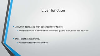 Liver function
• Albumin decreased with advanced liver failure.
• Remember losses of albumin from kidney and gut and malnutrition also decrease
• INR / prothrombin time.
• Also correlates with liver function.
 