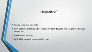 Hepatitis C
• Rarely see acute infection
• 80% become chronic and of these only 20% develop end stage liver disease
and/or HCC
• Screen with HCVAb
• HCV RNA to confirm active infection
 