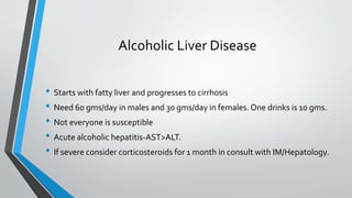 Alcoholic Liver Disease
• Starts with fatty liver and progresses to cirrhosis
• Need 60 gms/day in males and 30 gms/day in females. One drinks is 10 gms.
• Not everyone is susceptible
• Acute alcoholic hepatitis-AST>ALT.
• If severe consider corticosteroids for 1 month in consult with IM/Hepatology.
 