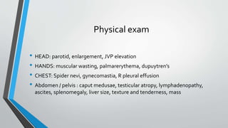 Physical exam
• HEAD: parotid, enlargement, JVP elevation
• HANDS: muscular wasting, palmarerythema, dupuytren’s
• CHEST: Spider nevi, gynecomastia, R pleural effusion
• Abdomen / pelvis : caput medusae, testicular atropy, lymphadenopathy,
ascites, splenomegaly, liver size, texture and tenderness, mass
 