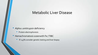 Metabolic Liver Disease
• Alpha 1 antitrypsin deficiency
• Protein electrophoresis
• Hemachromatosis sceenwith Fe /TIBC
• If >45% consider genetic testing and liver biopsy
 
