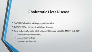 Cholestatic Liver Disease
• SAP/ALP elevates with age-esp in females
• GGTP/5’NT as elevated with liver disease
• Rule out extrahepatic obstruction/infiltrative with US, MRCP, or ERCP
• Primary BiliaryCirrhosis (PBC)
• AMA (mitochrondrial)
• Improved with Ursodiol.
 
