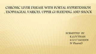 CHRONIC LIVER DISEASE WITH PORTAL HYPERTENSION
, ESOPHAGEAL VARICES, UPPER GI BLEEDING AND SHOCK
SUBMITTED BY
K.GOUTHAM
612171602008
IV PharmD
 