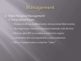  Open Surgical Management
 Infrapopliteal bypass
 Disease involving popliteal artery and proximal tibial arteries.
 the target artery must have luminal continuity with the foot
 Stenosis upto 50% is accepted as patent for surgery
 Calcification also not considered a contra-indiaction.
 SFA or Popliteal artery is used for “inflow”
 