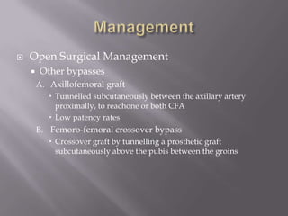  Open Surgical Management
 Other bypasses
A. Axillofemoral graft
 Tunnelled subcutaneously between the axillary artery
proximally, to reachone or both CFA
 Low patency rates
B. Femoro-femoral crossover bypass
 Crossover graft by tunnelling a prosthetic graft
subcutaneously above the pubis between the groins
 