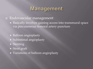  Endovascular management
 Basically involves gaining access into transmural space
via percutaneous femoral artery puncture
 Balloon angioplasty
 Subintimal angioplasty
 Stenting
 Stent graft
 Variations of balloon angioplasty
 