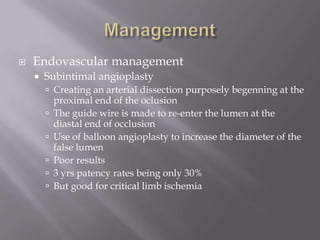  Endovascular management
 Subintimal angioplasty
 Creating an arterial dissection purposely begenning at the
proximal end of the oclusion
 The guide wire is made to re-enter the lumen at the
diastal end of occlusion
 Use of balloon angioplasty to increase the diameter of the
false lumen
 Poor results
 3 yrs patency rates being only 30%
 But good for critical limb ischemia
 
