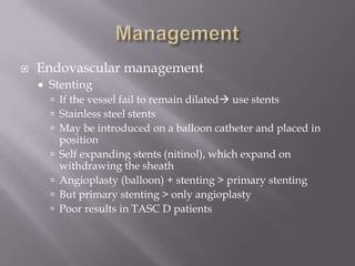  Endovascular management
 Stenting
 If the vessel fail to remain dilated use stents
 Stainless steel stents
 May be introduced on a balloon catheter and placed in
position
 Self expanding stents (nitinol), which expand on
withdrawing the sheath
 Angioplasty (balloon) + stenting > primary stenting
 But primary stenting > only angioplasty
 Poor results in TASC D patients
 