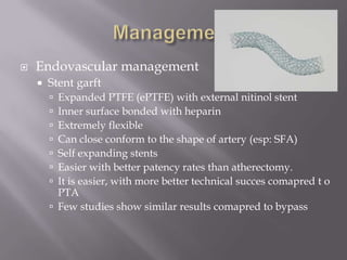  Endovascular management
 Stent garft
 Expanded PTFE (ePTFE) with external nitinol stent
 Inner surface bonded with heparin
 Extremely flexible
 Can close conform to the shape of artery (esp: SFA)
 Self expanding stents
 Easier with better patency rates than atherectomy.
 It is easier, with more better technical succes comapred t o
PTA
 Few studies show similar results comapred to bypass
 