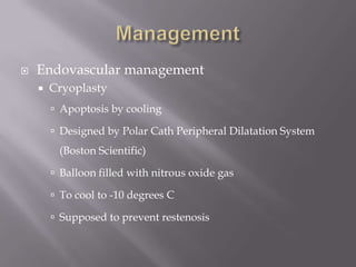  Endovascular management
 Cryoplasty
 Apoptosis by cooling
 Designed by Polar Cath Peripheral Dilatation System
(Boston Scientific)
 Balloon filled with nitrous oxide gas
 To cool to -10 degrees C
 Supposed to prevent restenosis
 