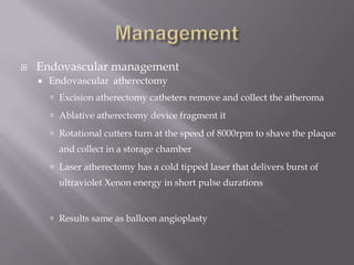  Endovascular management
 Endovascular atherectomy
 Excision atherectomy catheters remove and collect the atheroma
 Ablative atherectomy device fragment it
 Rotational cutters turn at the speed of 8000rpm to shave the plaque
and collect in a storage chamber
 Laser atherectomy has a cold tipped laser that delivers burst of
ultraviolet Xenon energy in short pulse durations
 Results same as balloon angioplasty
 