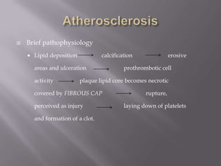  Brief pathophysiology
 Lipid deposition calcification erosive
areas and ulceration prothrombotic cell
activity plaque lipid core becomes necrotic
covered by FIBROUS CAP rupture,
perceived as injury laying down of platelets
and formation of a clot.
 