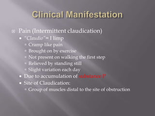  Pain (Intermittent claudication)
 “Claudio”= I limp
 Cramp like pain
 Brought on by exercise
 Not present on walking the first step
 Relieved by standing still
 Slight variation each day
 Due to accumulation of substance P
 Site of Claudication:
 Group of muscles distal to the site of obstruction
 