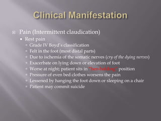  Pain (Intermittent claudication)
 Rest pain
 Grade IV Boyd’s classification
 Felt in the foot (most distal parts)
 Due to ischemia of the somatic nerves (cry of the dying nerves)
 Exacerbate on lying down or elevation of foot
 Worse at night; patient sits in “hen-holding” position
 Pressure of even bed clothes worsens the pain
 Lessened by hanging the foot down or sleeping on a chair
 Patient may commit suicide
 
