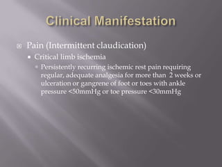  Pain (Intermittent claudication)
 Critical limb ischemia
 Persistently recurring ischemic rest pain requiring
regular, adequate analgesia for more than 2 weeks or
ulceration or gangrene of foot or toes with ankle
pressure <50mmHg or toe pressure <30mmHg
 