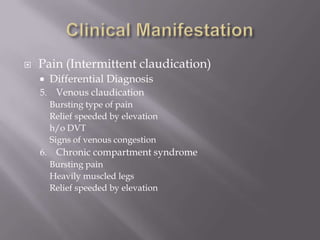  Pain (Intermittent claudication)
 Differential Diagnosis
5. Venous claudication
Bursting type of pain
Relief speeded by elevation
h/o DVT
Signs of venous congestion
6. Chronic compartment syndrome
Bursting pain
Heavily muscled legs
Relief speeded by elevation
 