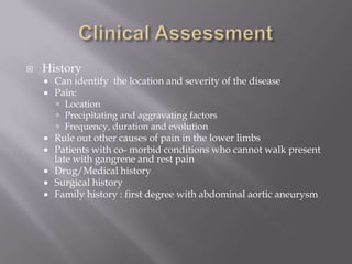  History
 Can identify the location and severity of the disease
 Pain:
 Location
 Precipitating and aggravating factors
 Frequency, duration and evolution
 Rule out other causes of pain in the lower limbs
 Patients with co- morbid conditions who cannot walk present
late with gangrene and rest pain
 Drug/Medical history
 Surgical history
 Family history : first degree with abdominal aortic aneurysm
 