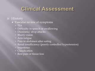  History
 Vascular review of symptoms
 TIA
 Difficulty in speech or swallowing
 Dizziness/ drop attacks
 Blurry vision
 Arm fatigue
 Pain in abdomen after eating
 Renal insufficiency (poorly controlled hypertension)
 Impotence
 Claudication
 Rest pain or tissue loss
 