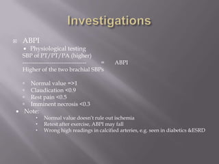  ABPI
 Physiological testing
SBP of PT/PT/PA (higher)
--------------------------------- = ABPI
Higher of the two brachial SBPs
 Normal value =>1
 Claudication <0.9
 Rest pain <0.5
 Imminent necrosis <0.3
 Note:
 Normal value doesn’t rule out ischemia
 Retest after exercise, ABPI may fall
 Wrong high readings in calcified arteries, e.g. seen in diabetics &ESRD
 
