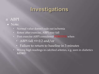  ABPI
 Note:
 Normal value doesn’t rule out ischemia
 Retest after exercise, ABPI may fall
 Post exercise ABPI considered POSITIVE when
 ABPI fall => 0.2 and/or
 Failure to return to baseline in 3 minutes
 Wrong high readings in calcified arteries, e.g. seen in diabetics
&ESRD
 