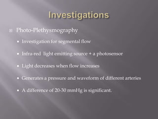  Photo-Plethysmography
 Investigation for segmental flow
 Infra-red light emitting source + a photosensor
 Light decreases when flow increases
 Generates a pressure and waveform of different arteries
 A difference of 20-30 mmHg is significant.
 