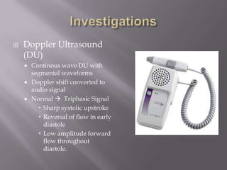  Doppler Ultrasound
(DU)
 Continous wave DU with
segmental waveforms
 Doppler shift converted to
audio signal
 Normal  Triphasic Signal
 Sharp systolic upstroke
 Reversal of flow in early
diastole
 Low amplitude forward
flow throughout
diastole.
 