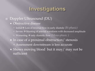  Doppler Ultrasound (DU)
 Obstructive disease
 Initial Loss of reversal flow in early diastole (Bi-phasic)
 Severe  blunting of arterial waveform with decreased amplitude
 Worsening  only diastolic flow (Mono-phasic )
 In case of a proximal obstruction/ stenosis
 Assessment downstream is less accurate
 Shows moving blood but it may/ may not be
sufficient
 