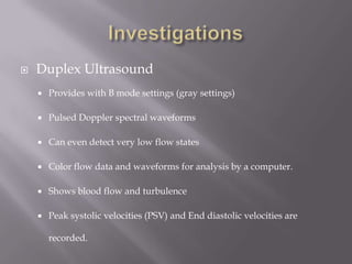  Duplex Ultrasound
 Provides with B mode settings (gray settings)
 Pulsed Doppler spectral waveforms
 Can even detect very low flow states
 Color flow data and waveforms for analysis by a computer.
 Shows blood flow and turbulence
 Peak systolic velocities (PSV) and End diastolic velocities are
recorded.
 