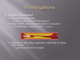  Duplex Ultrasound
 Change in waveforms
 Triphasic  biphasic  Monophasic
 Ratio of PSV proximal and distal to occlusion
 >2.0 indicates a stenosis of 50% or more
 Difficult in aoto-illiac segments, especially in obese
individuals
 (patient should fast overnight)
 