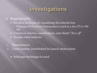  Angiography
 Invasive techique of visualising the arterial tree
 Hypaque 45 (Sodium Diatrazoate) is used as a dye (75 to 100
ml)
 Course of arteries, constrictions, and distal “Run off”
 To plan interventions
1. Transfemoral
2. Trans-lumbar (established bi-lateral obstruction)
 Seldinger technique is used
 