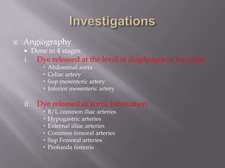  Angiography
 Done in 4 stages
i. Dye released at the level of diaphragm in the aorta
 Abdominal aorta
 Celiac artery
 Sup mesenteric artery
 Inferior mesenteric artery
ii. Dye released at aortic bifurcation
 B/L common iliac arteries
 Hypogastric arteries
 External iiliac arteries
 Common femoral arteries
 Sup Femoral arteries
 Profunda femoris
 