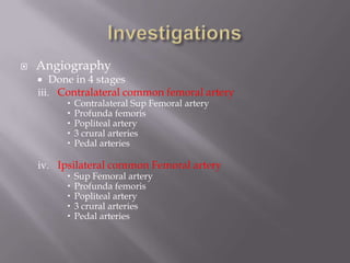  Angiography
 Done in 4 stages
iii. Contralateral common femoral artery
 Contralateral Sup Femoral artery
 Profunda femoris
 Popliteal artery
 3 crural arteries
 Pedal arteries
iv. Ipsilateral common Femoral artery
 Sup Femoral artery
 Profunda femoris
 Popliteal artery
 3 crural arteries
 Pedal arteries
 
