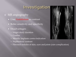  MR angiography
 Uses Godalinium as contrast
 Better sensitivity and specificity
 Disadvantages:
 longer study duration
 Costlier
 Metallic implants contra-indication
 Nephrotoxic contrast
 Fibrosed nodules of skin, eyes and joints (rare complication)
 