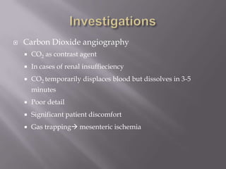  Carbon Dioxide angiography
 CO2 as contrast agent
 In cases of renal insuffieciency
 CO2 temporarily displaces blood but dissolves in 3-5
minutes
 Poor detail
 Significant patient discomfort
 Gas trapping mesenteric ischemia
 