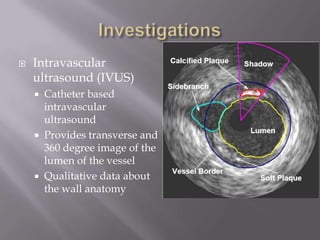  Intravascular
ultrasound (IVUS)
 Catheter based
intravascular
ultrasound
 Provides transverse and
360 degree image of the
lumen of the vessel
 Qualitative data about
the wall anatomy
 