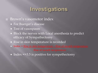 Brown’s vasomotor index
 For Buerger’s disease
 Test of vasospasm
 Block the nerves with Local anesthesia to predict
efficacy of Sympathectomy
 Rise in skin temperature is recorded
 Index = Rise in skin temperature – Rise of mouth temperature
Rise of mouth temperature
 Index =>3.5 is positive for sympethectomy
 