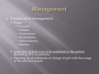  Conservative management
 Drugs
 To Control
 Diabetes
 Hypertension
 Dyslipidemia
 Atherosclerosis
 Infection
 Note: Risk of limb Loss to be explained to the patient
(Failure in 25% of patients)
 Opening up of collaterals or change of gait with less usage
of the affected muscle
 