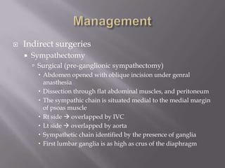  Indirect surgeries
 Sympathectomy
 Surgical (pre-ganglionic sympathectomy)
 Abdomen opened with oblique incision under genral
anasthesia
 Dissection through flat abdominal muscles, and peritoneum
 The sympathic chain is situated medial to the medial margin
of psoas muscle
 Rt side  overlapped by IVC
 Lt side  overlapped by aorta
 Sympathetic chain identified by the presence of ganglia
 First lumbar ganglia is as high as crus of the diaphragm
 