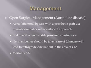  Open Surgical Management (Aorto-iliac disease)
 Aorto-bifemoral bypass with a prosthetic graft via
transabdominal or retroperitoneal approach.
 End to end or end to side proximal anastomosis
 Nervi erigentes should be taken care of (damage will
lead to retrograde ejaculation) in the area of CIA
 Mortality 5%
 