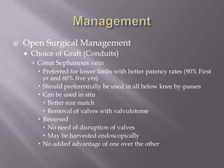  Open Surgical Management
 Choice of Graft (Conduits)
 Great Sephanous vein
 Preferred for lower limbs with better patency rates (90% First
yr and 60% five yrs)
 Should preferentially be used in all below knee by-passes
 Can be used in situ
 Better size match
 Removal of valves with valvulotome
 Reversed
 No need of disruption of valves
 May be harvested endoscopically
 No added advantage of one over the other
 