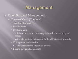  Open Surgical Management
 Choice of Graft (Conduits)
 Small sephanous vein
 Basillic vein
 Cephalic vein
 All these three veins have very thin walls, hence no good
results
 veins when joined to increase the length gives poor results
 Cryo-preserved arteries
 Cadevaeric arteries preserved in cold
 Bovine pericardial patches
 