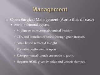  Open Surgical Management (Aorto-iliac disease)
 Aorto-bifemoral bypass
 Midline or transverse abdominal incision
 CFA and branches exposed through groin incision
 Small bowel retracted to right
 Posterior peritoneum is open
 Retroperitoneal tunnels are made to groin.
 Heparin 5000U given iv bolus and vessels clamped
 
