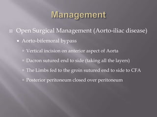  Open Surgical Management (Aorto-iliac disease)
 Aorto-bifemoral bypass
 Vertical incision on anterior aspect of Aorta
 Dacron sutured end to side (taking all the layers)
 The Limbs fed to the groin sutured end to side to CFA
 Posterior peritoneum closed over peritoneum
 