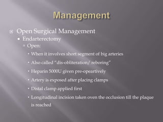  Open Surgical Management
 Endarterectomy
 Open:
 When it involves short segment of big arteries
 Also called “dis-obliteration/ reboring”
 Heparin 5000U given pre-opeartively
 Artery is exposed after placing clamps
 Distal clamp applied first
 Longitudinal incision taken oven the occlusion till the plaque
is reached
 